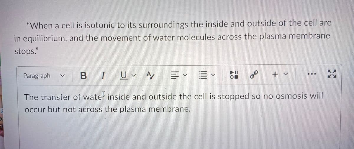 O
Fil
"When a cell is isotonic to its surroundings the inside and outside of the cell are
in equilibrium, and the movement of water molecules across the plasma membrane
stops."
Paragraph
GO
BI UA =✓ ✓
E
The transfer of water inside and outside the cell is stopped so no osmosis will
occur but not across the plasma membrane.
+ ✓
X