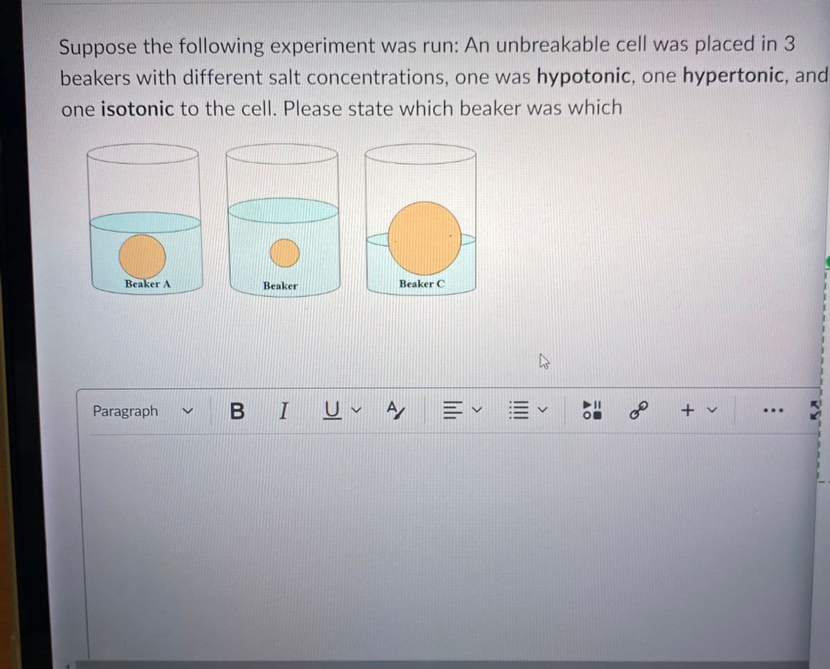 Suppose the following experiment was run: An unbreakable cell was placed in 3
beakers with different salt concentrations, one was hypotonic, one hypertonic, and
one isotonic to the cell. Please state which beaker was which
Beaker A
Paragraph
Beaker
Beaker C
BI U A
EVE
27
✓
O
8
+ v
...