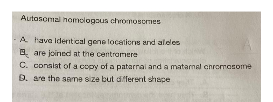 Autosomal homologous chromosomes
A. have identical gene locations and alleles
B. are joined at the centromere
C. consist of a copy of a paternal and a maternal chromosome
D. are the same size but different shape
