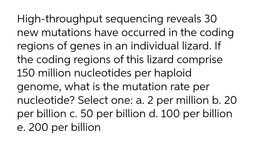 High-throughput sequencing reveals 30
new mutations have occurred in the coding
regions of genes in an individual lizard. If
the coding regions of this lizard comprise
150 million nucleotides per haploid
genome, what is the mutation rate per
nucleotide? Select one: a. 2 per million b. 20
per billion c. 50 per billion d. 100 per billion
e. 200 per billion
