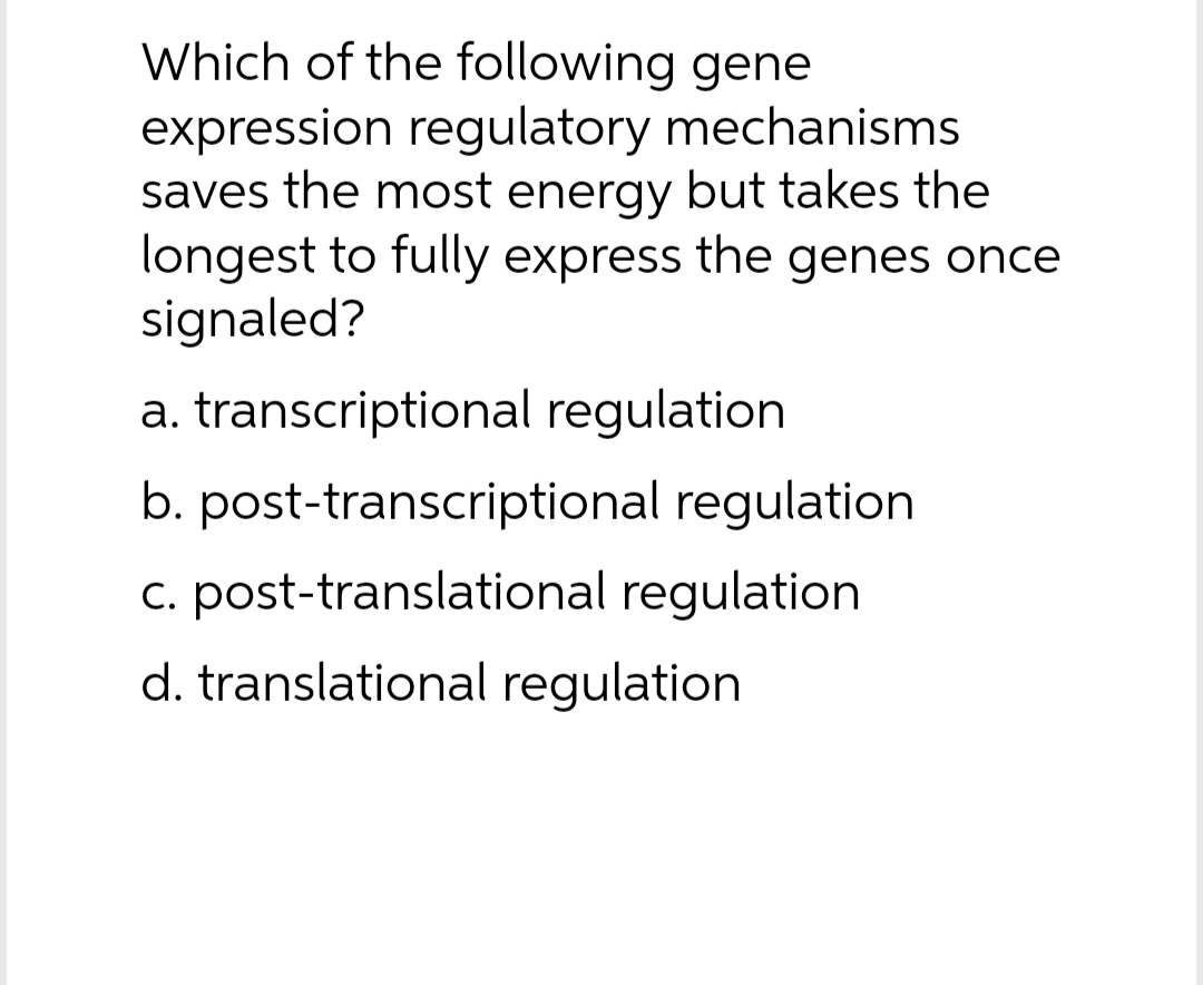 Which of the following gene
expression regulatory mechanisms
saves the most energy but takes the
longest to fully express the genes once
signaled?
a. transcriptional regulation
b. post-transcriptional regulation
c. post-translational regulation
d. translational regulation
