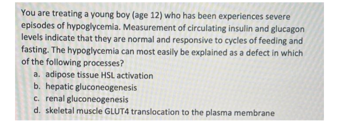 You are treating a young boy (age 12) who has been experiences severe
episodes of hypoglycemia. Measurement of circulating insulin and glucagon
levels indicate that they are normal and responsive to cycles of feeding and
fasting. The hypoglycemia can most easily be explained as a defect in which
of the following processes?
a. adipose tissue HSL activation
b. hepatic gluconeogenesis
c. renal gluconeogenesis
d. skeletal muscle GLUT4 translocation to the plasma membrane