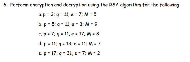 6. Perform encryption and decryption using the RSA algorithm for the following
a. p= 3; q = 11, e = 7; M = 5
b. p = 5; q = 11, e = 3; M = 9
c. p = 7: q = 11, e = 17; M = 8
d. p = 11; q = 13, e = 11; M = 7
e. p = 17; q = 31, e = 7; M = 2