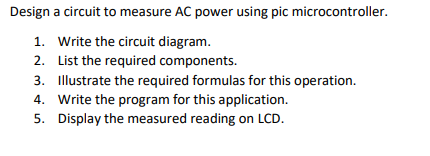 Design a circuit to measure AC power using pic microcontroller.
1. Write the circuit diagram.
2.
List the required components.
3. Illustrate the required formulas for this operation.
4. Write the program for this application.
5. Display the measured reading on LCD.