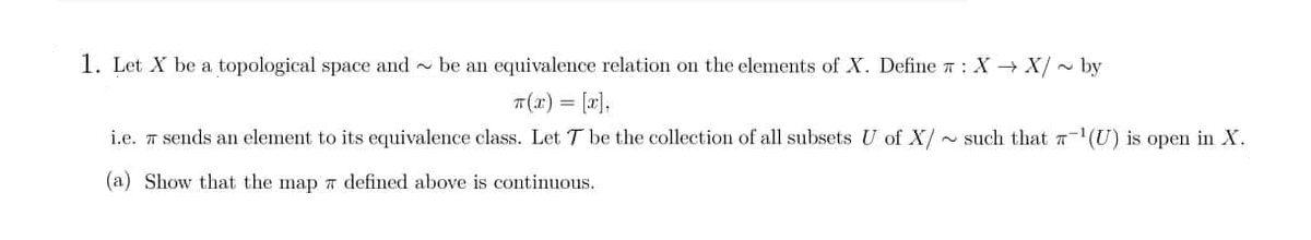 1. Let X be a topological space and be an equivalence relation on the elements of X. Define : X→ X/~ by
T(x) = [x],
i.e. 7 sends an element to its equivalence class. Let T be the collection of all subsets U of X/ such that -¹(U) is open in X.
(a) Show that the map 7 defined above is continuous.