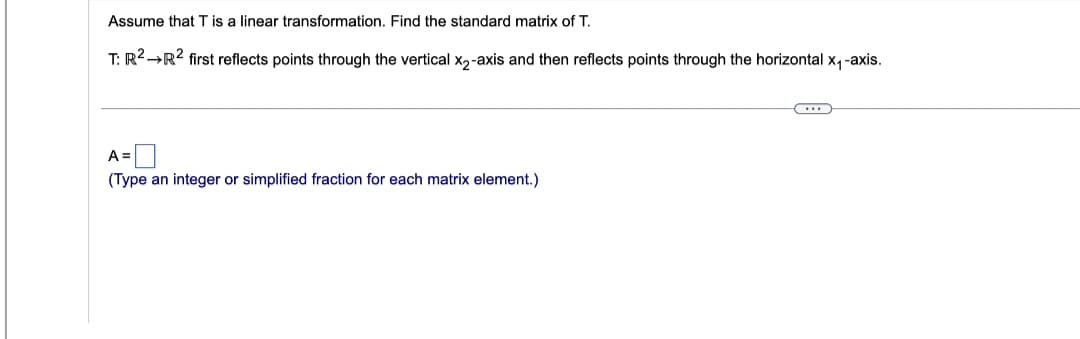 Assume that T is a linear transformation. Find the standard matrix of T.
T: R² →R² first reflects points through the vertical X2-axis and then reflects points through the horizontal x₁-axis.
A =
(Type an integer or simplified fraction for each matrix element.)