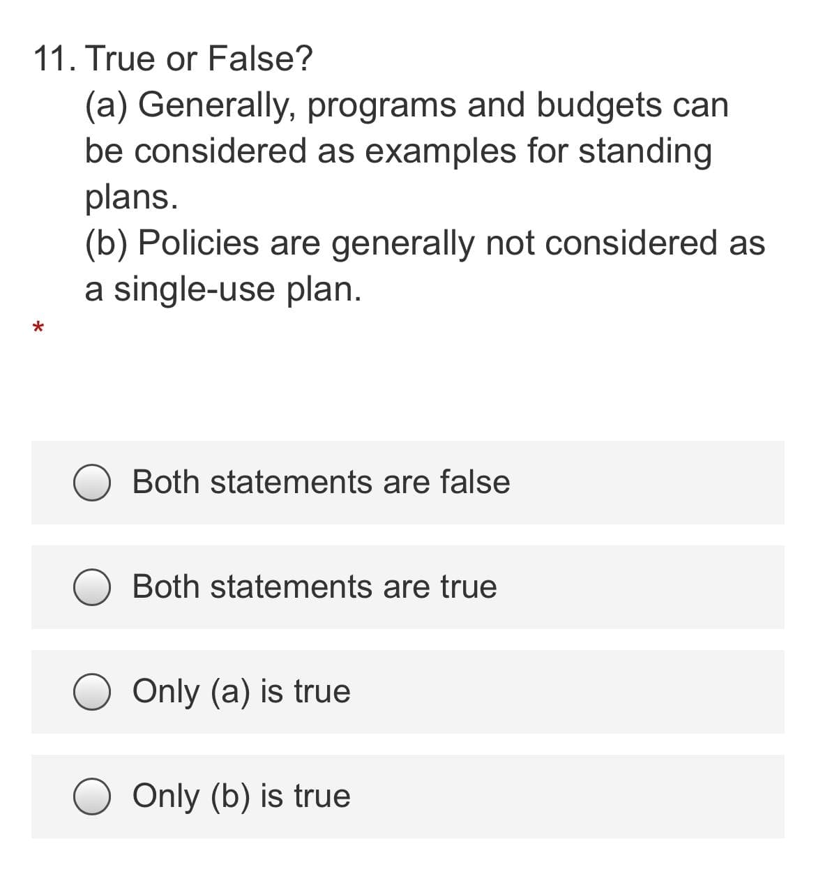11. True or False?
(a) Generally, programs and budgets can
be considered as examples for standing
plans.
(b) Policies are generally not considered as
a single-use plan.
Both statements are false
Both statements are true
Only (a) is true
Only (b) is true
