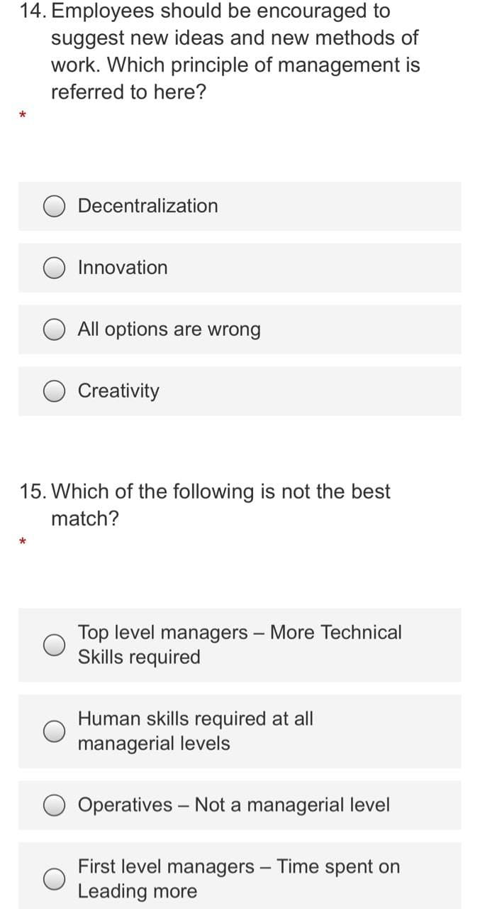 14. Employees should be encouraged to
suggest new ideas and new methods of
work. Which principle of management is
referred to here?
Decentralization
Innovation
All options are wrong
Creativity
15. Which of the following is not the best
match?
Top level managers – More Technical
Skills required
Human skills required at all
managerial levels
Operatives – Not a managerial level
First level managers – Time spent on
Leading more
