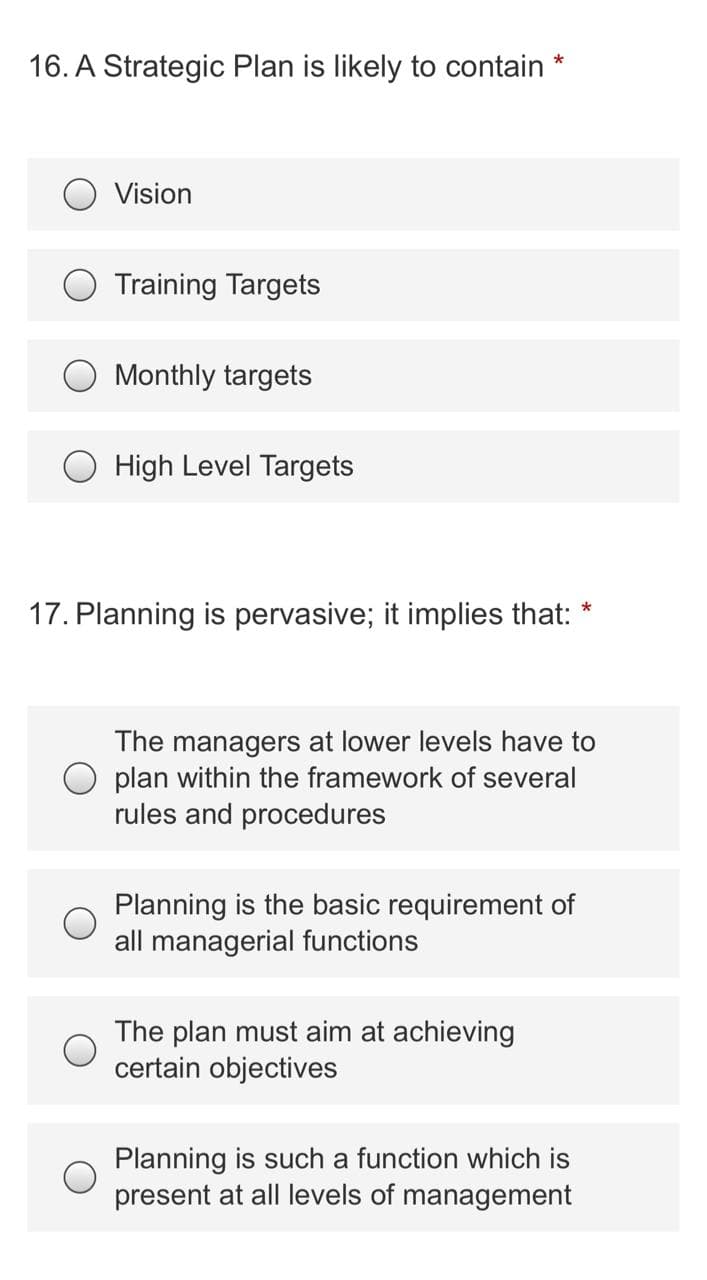 16. A Strategic Plan is likely to contain
Vision
Training Targets
Monthly targets
O High Level Targets
17. Planning is pervasive; it implies that:
The managers at lower levels have to
plan within the framework of several
rules and procedures
Planning is the basic requirement of
all managerial functions
The plan must aim at achieving
certain objectives
Planning is such a function which is
present at all levels of management
