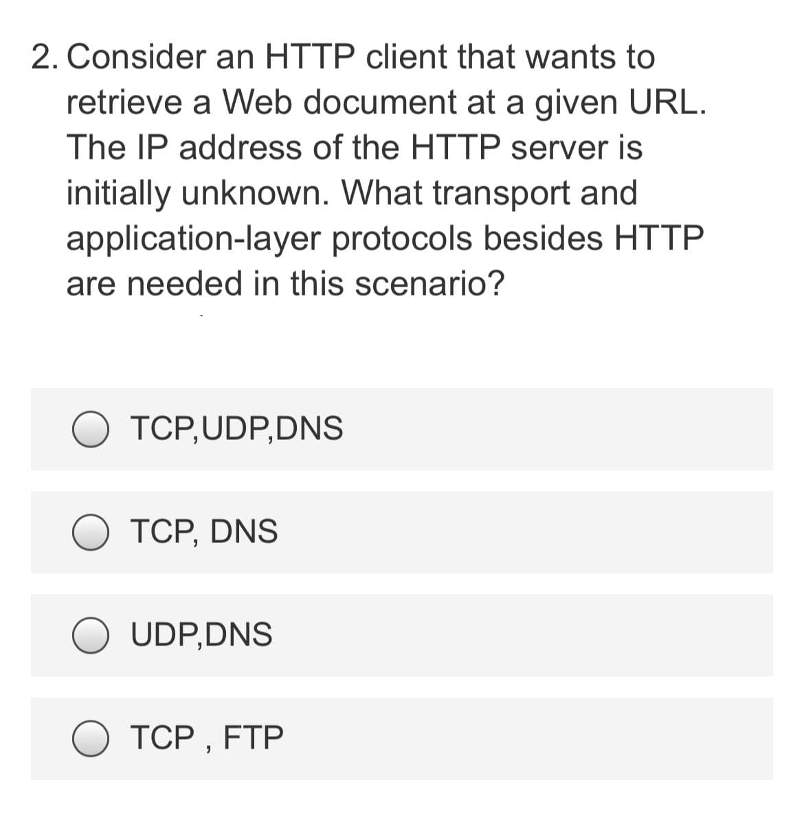 2. Consider an HTTP client that wants to
retrieve a Web document at a given URL.
The IP address of the HTTP server is
initially unknown. What transport and
application-layer protocols besides HTTP
are needed in this scenario?
O TCP,UDP,DNS
ТСР, DNS
UDP,DNS
ТСР, FTP
