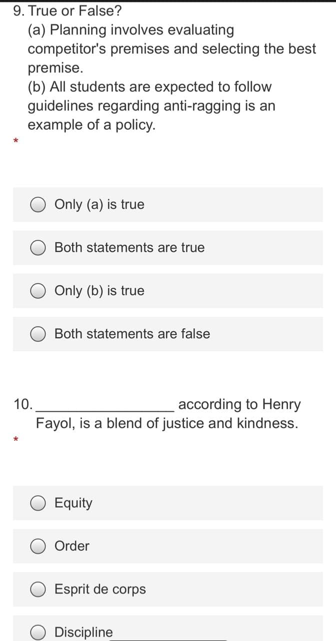 9. True or False?
(a) Planning involves evaluating
competitor's premises and selecting the best
premise.
(b) All students are expected to follow
guidelines regarding anti-ragging is an
example of a policy.
Only (a) is true
Both statements are true
Only (b) is true
Both statements are false
10.
according to Henry
Fayol, is a blend of justice and kindness.
O Equity
Order
Esprit de corps
O Discipline

