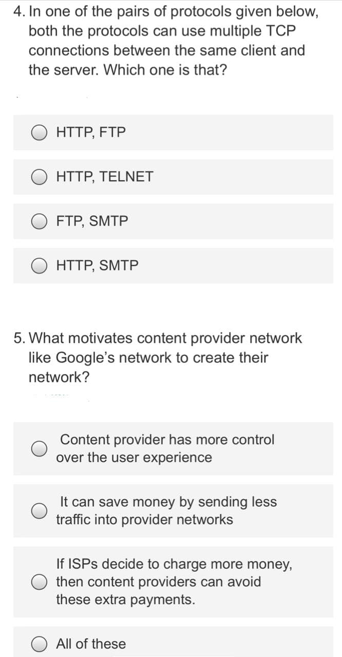 4. In one of the pairs of protocols given below,
both the protocols can use multiple TCP
connections between the same client and
the server. Which one is that?
HTTP, FTP
O HTTP, TELNET
FTP, SMTP
O HTTP, SMTP
5. What motivates content provider network
like Google's network to create their
network?
Content provider has more control
over the user experience
It can save money by sending less
traffic into provider networks
If ISPS decide to charge more money,
then content providers can avoid
these extra payments.
All of these
