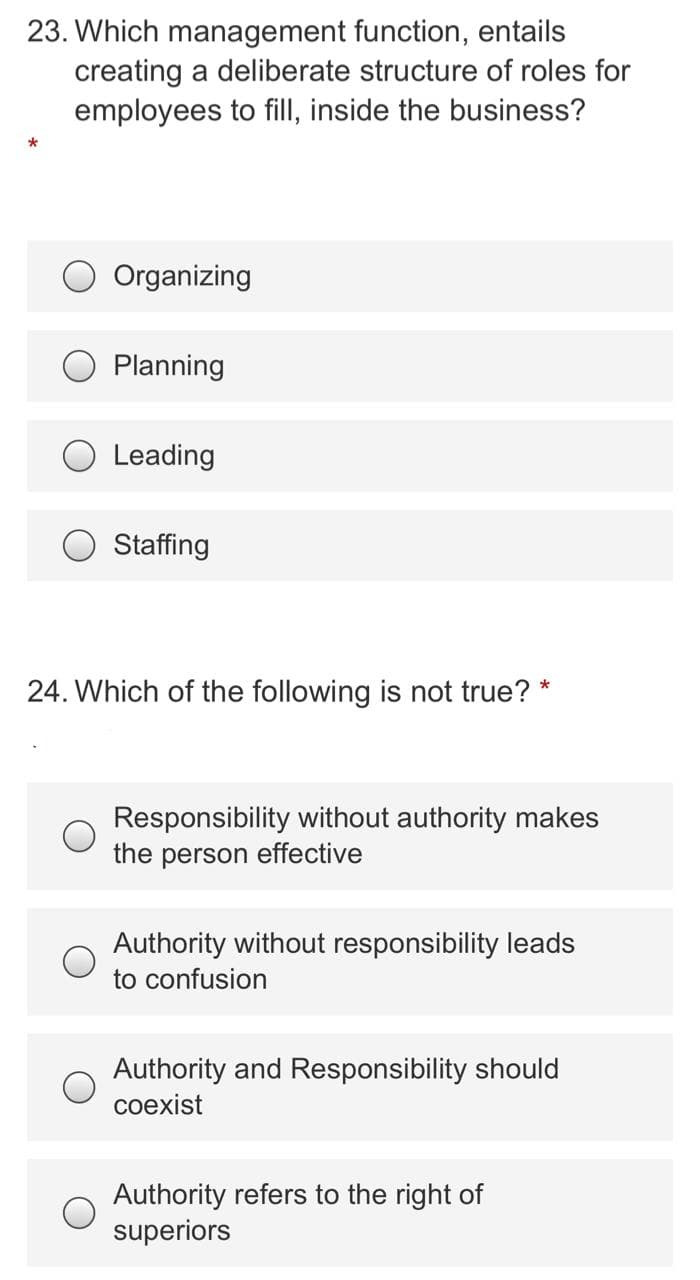 23. Which management function, entails
creating a deliberate structure of roles for
employees to fill, inside the business?
Organizing
Planning
O Leading
O Staffing
24. Which of the following is not true? *
Responsibility without authority makes
the person effective
Authority without responsibility leads
to confusion
Authority and Responsibility should
coexist
Authority refers to the right of
superiors
