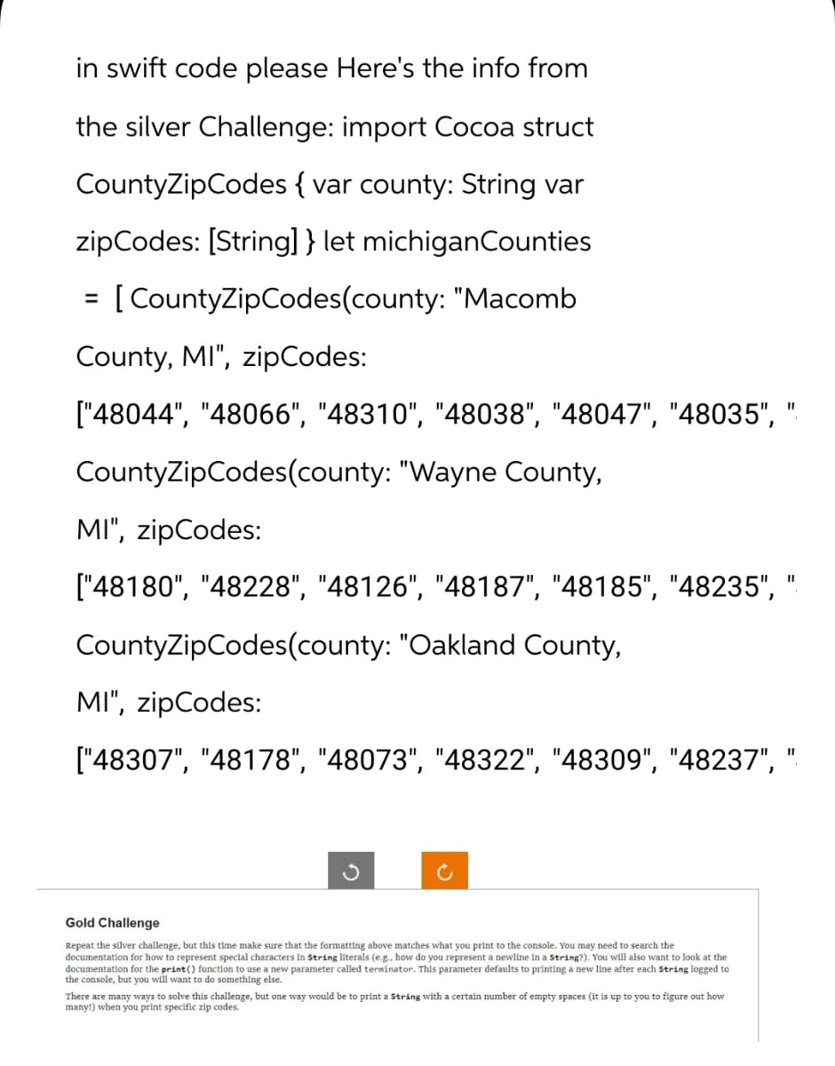 in swift code please Here's the info from
the silver Challenge: import Cocoa struct
CountyZipCodes { var county: String var
zipCodes: [String] } let michiganCounties
[CountyZipCodes(county: "Macomb
=
County, MI", zipCodes:
["48044", "48066", "48310", "48038", "48047", "48035", "
CountyZipCodes(county: "Wayne County,
MI", zipCodes:
["48180", "48228", "48126", "48187", "48185", "48235", "
CountyZipCodes(county: "Oakland County,
MI", zipCodes:
["48307", "48178", "48073", "48322", "48309", "48237", "
Gold Challenge
Repeat the silver challenge, but this time make sure that the formatting above matches what you print to the console. You may need to search the
documentation for how to represent special characters in String literals (e.g., how do you represent a newline in a String?). You will also want to look at the
documentation for the print() function to use a new parameter called terminator. This parameter defaults to printing a new line after each String logged to
the console, but you will want to do something else.
There are many ways to solve this challenge, but one way would be to print a string with a certain number of empty spaces (it is up to you to figure out how
many!) when you print specific zip codes.