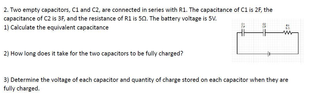 2. Two empty capacitors, C1 and C2, are connected in series with R1. The capacitance of C1 is 2F, the
capacitance of C2 is 3F, and the resistance of R1 is 50. The battery voltage is 5V.
1) Calculate the equivalent capacitance
R1
2) How long does it take for the two capacitors to be fully charged?
3) Determine the voltage of each capacitor and quantity of charge stored on each capacitor when they are
fully charged.
