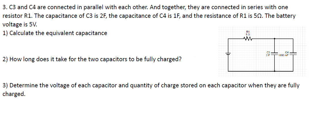 3. C3 and C4 are connected in parallel with each other. And together, they are connected in series with one
resistor R1. The capacitance of C3 is 2F, the capacitance of C4 is 1F, and the resistance of R1 is 50. The battery
voltage is 5V.
1) Calculate the equivalent capacitance
C4
1000 mF
2) How long does it take for the two capacitors to be fully charged?
3) Determine the voltage of each capacitor and quantity of charge stored on each capacitor when they are fully
charged.
