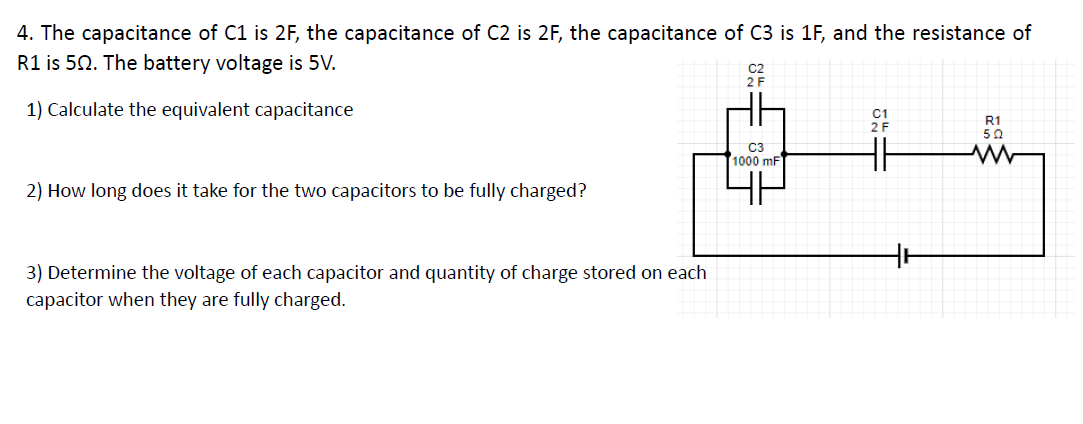 4. The capacitance of C1 is 2F, the capacitance of C2 is 2F, the capacitance of C3 is 1F, and the resistance of
R1 is 50. The battery voltage is 5V.
1) Calculate the equivalent capacitance
R1
50
C3
1000 mF
2) How long does it take for the two capacitors to be fully charged?
3) Determine the voltage of each capacitor and quantity of charge stored on each
capacitor when they are fully charged.
