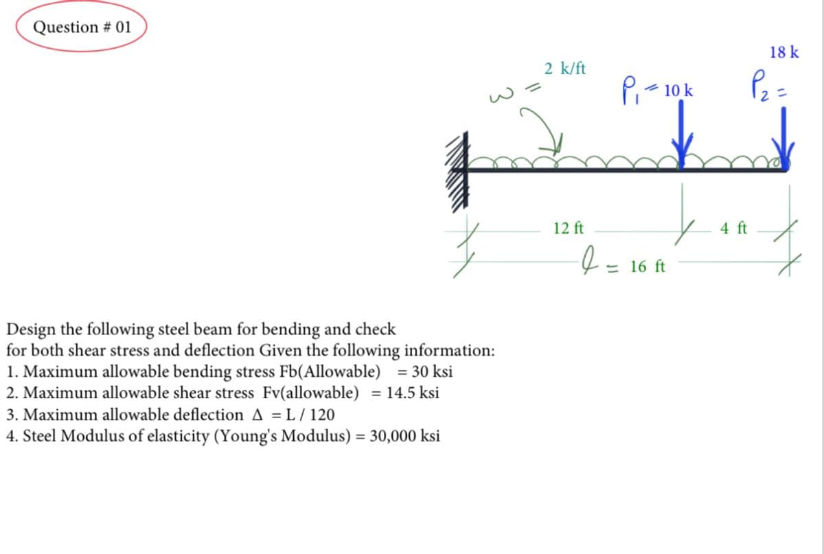 Question # 01
Design the following steel beam for bending and check
for both shear stress and deflection Given the following information:
1. Maximum allowable bending stress Fb(Allowable) = 30 ksi
2. Maximum allowable shear stress Fv(allowable) = 14.5 ksi
3. Maximum allowable deflection A = L/120
4. Steel Modulus of elasticity (Young's Modulus) = 30,000 ksi
11
2 k/ft
12 ft
e
P₁ = 10 k
= 16 ft
18 k
P₂ =
y 4 ft