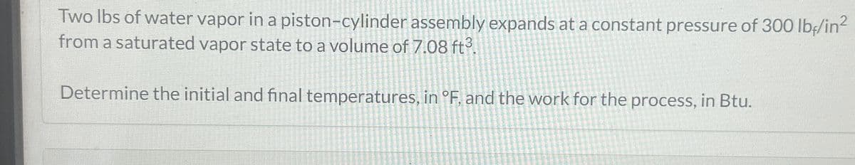 Two lbs of water vapor in a piston-cylinder assembly expands at a constant pressure of 300 lb-/in²
from a saturated vapor state to a volume of 7.08 ft3.
Determine the initial and final temperatures, in °F. and the work for the process, in Btu.
