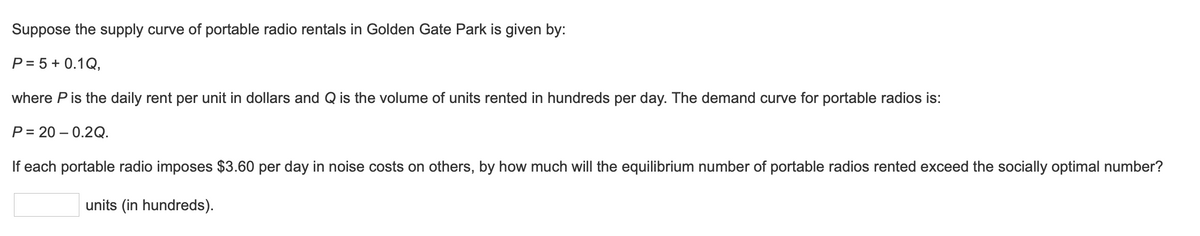 Suppose the supply curve of portable radio rentals in Golden Gate Park is given by:
P = 5 + 0.1Q,
where P is the daily rent per unit in dollars and Q is the volume of units rented in hundreds per day. The demand curve for portable radios is:
P=20-0.2Q.
If each portable radio imposes $3.60 per day in noise costs on others, by how much will the equilibrium number of portable radios rented exceed the socially optimal number?
units (in hundreds).