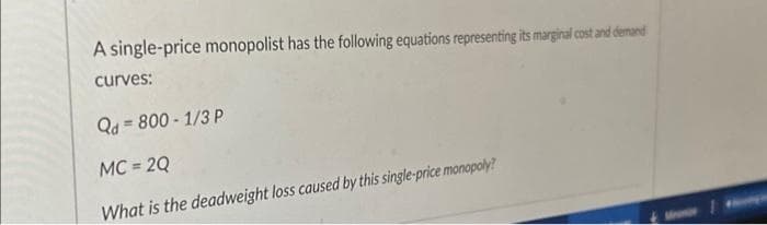 A single-price monopolist has the following equations representing its marginal cost and demand
curves:
Qd=800-1/3 P
MC = 2Q
What is the deadweight loss caused by this single-price monopoly?