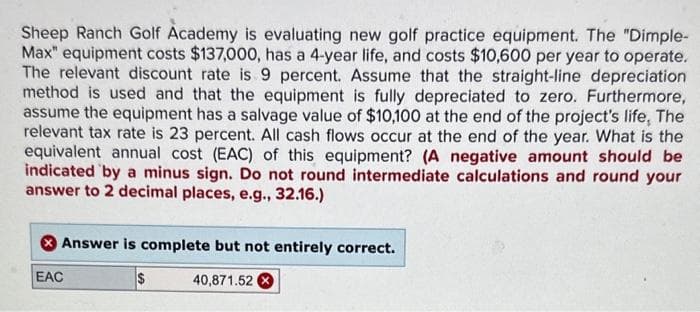 Sheep Ranch Golf Academy is evaluating new golf practice equipment. The "Dimple-
Max" equipment costs $137,000, has a 4-year life, and costs $10,600 per year to operate.
The relevant discount rate is 9 percent. Assume that the straight-line depreciation
method is used and that the equipment is fully depreciated to zero. Furthermore,
assume the equipment has a salvage value of $10,100 at the end of the project's life, The
relevant tax rate is 23 percent. All cash flows occur at the end of the year. What is the
equivalent annual cost (EAC) of this equipment? (A negative amount should be
indicated by a minus sign. Do not round intermediate calculations and round your
answer to 2 decimal places, e.g., 32.16.)
Answer is complete but not entirely correct.
$
40,871.52 X
EAC