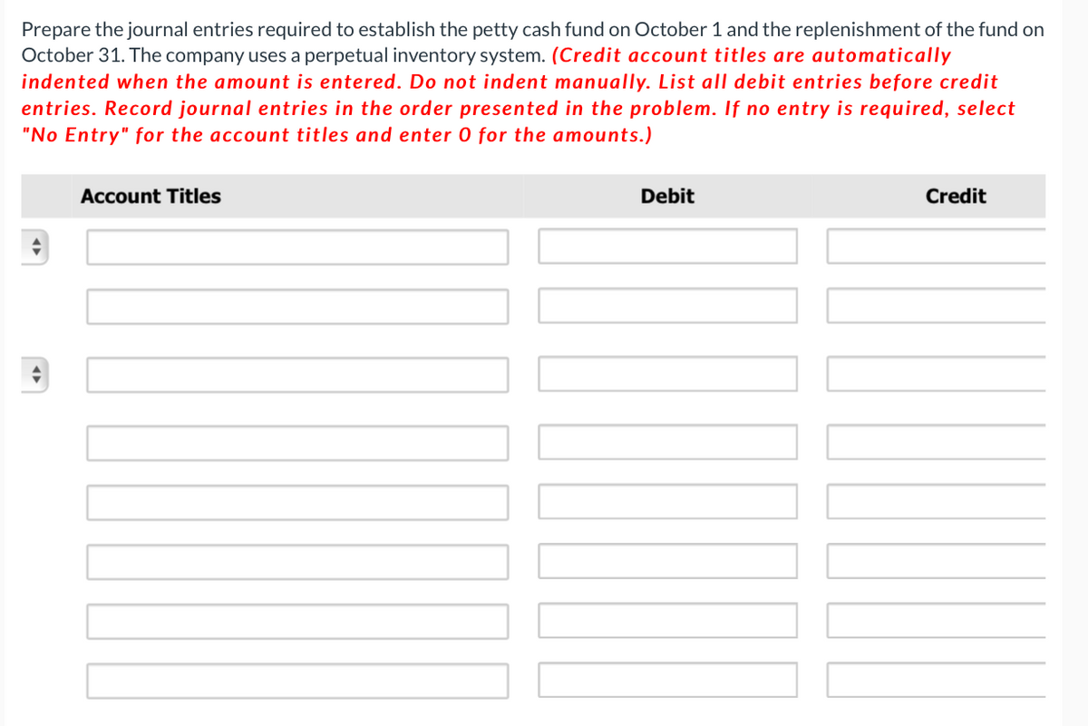 Prepare the journal entries required to establish the petty cash fund on October 1 and the replenishment of the fund on
October 31. The company uses a perpetual inventory system. (Credit account titles are automatically
indented when the amount is entered. Do not indent manually. List all debit entries before credit
entries. Record journal entries in the order presented in the problem. If no entry is required, select
"No Entry" for the account titles and enter 0 for the amounts.)
Account Titles
Debit
1000
Credit
