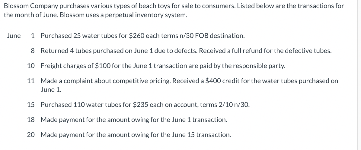 Blossom Company purchases various types of beach toys for sale to consumers. Listed below are the transactions for
the month of June. Blossom uses a perpetual inventory system.
June 1 Purchased 25 water tubes for $260 each terms n/30 FOB destination.
8 Returned 4 tubes purchased on June 1 due to defects. Received a full refund for the defective tubes.
10 Freight charges of $100 for the June 1 transaction are paid by the responsible party.
11 Made a complaint about competitive pricing. Received a $400 credit for the water tubes purchased on
June 1.
15 Purchased 110 water tubes for $235 each on account, terms 2/10 n/30.
18 Made payment for the amount owing for the June 1 transaction.
20 Made payment for the amount owing for the June 15 transaction.