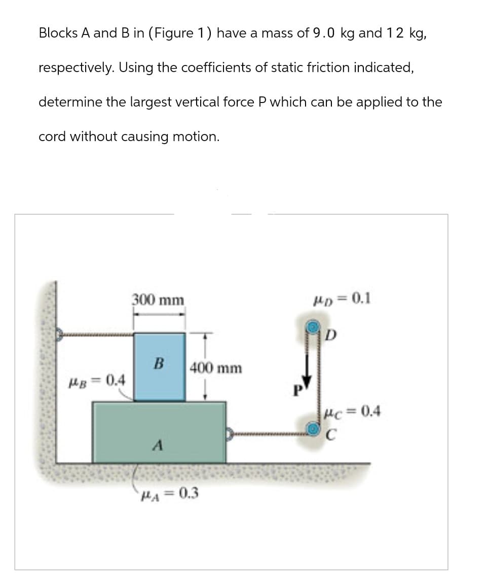 Blocks A and B in (Figure 1) have a mass of 9.0 kg and 12 kg,
respectively. Using the coefficients of static friction indicated,
determine the largest vertical force P which can be applied to the
cord without causing motion.
300 mm
MD = 0.1
D
B
400 mm
MB-0.4
A
PA=0.3
Mc=0.4
C