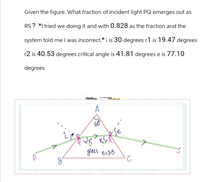 Given the figure. What fraction of incident light PQ emerges out as
RS? *I tried we doing it and with 0.828 as the fraction and the
system told me I was incorrect.* i is 30 degrees r1 is 19.47 degrees
r2 is 40.53 degrees critical angle is 41.81 degrees e is 77.10
degrees
60°
>
7
glass n=1.5
C