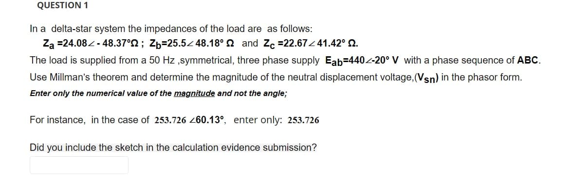 QUESTION 1
In a delta-star system the impedances of the load are as follows:
Za =24.08 - 48.37°2; Zb=25.5 48.18° 2 and Za =22.67Z 41.42° 2.
The load is supplied from a 50 Hz ,symmetrical, three phase supply Eab-440-20° V with a phase sequence of ABC.
Use Millman's theorem and determine the magnitude of the neutral displacement voltage, (Vsn) in the phasor form.
Enter only the numerical value of the magnitude and not the angle;
For instance, in the case of 253.726 260.13°, enter only: 253.726
Did you include the sketch in the calculation evidence submission?
