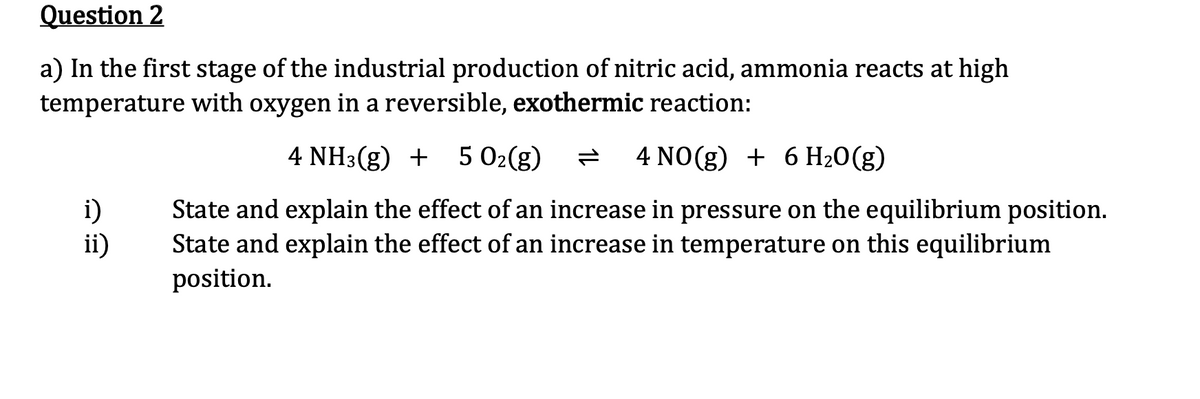 Question 2
a) In the first stage of the industrial production of nitric acid, ammonia reacts at high
temperature with oxygen in a reversible, exothermic reaction:
4 NH3(g) + 5 O₂(g)
4 NO(g) + 6 H₂O(g)
State and explain the effect of an increase in pressure on the equilibrium position.
State and explain the effect of an increase in temperature on this equilibrium
position.
i)
ii)