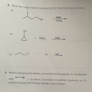 8. Give the major organic product(s) for the following reactions:
a)
hom
b)
c)
OH
• Sock
NaBr
H₂SO₂
heat
9. Which compound will be converted more rapidly on treatment
with
H-Br
: 1-butanol, 2-butanol, 2-methyl-1-butanol, or-2-
methyl-2-butanol? Please explain your answer.
