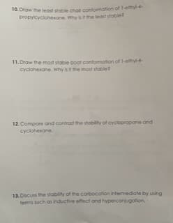 10. Draw the least stable chair conformation of 1-ethyl-4-
propylcyclohexane. Why is it the least stable?
11.Draw the most stable boat conformation of 1-ethyl-4-
cyclohexane. Why is it the most stable
12. Compare and contrast the stability of cyclopropane and
cyclohexane
13. Discuss the stability of the carbocation intermediate by using
terms such as inductive effect and hyperconjugation,