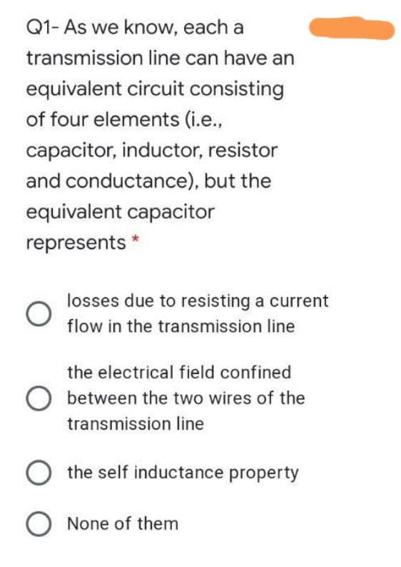 Q1- As we know, each a
transmission line can have an
equivalent circuit consisting
of four elements (i.e.,
capacitor, inductor, resistor
and conductance), but the
equivalent capacitor
represents *
losses due to resisting a current
flow in the transmission line
the electrical field confined
between the two wires of the
transmission line
the self inductance property
O None of them
