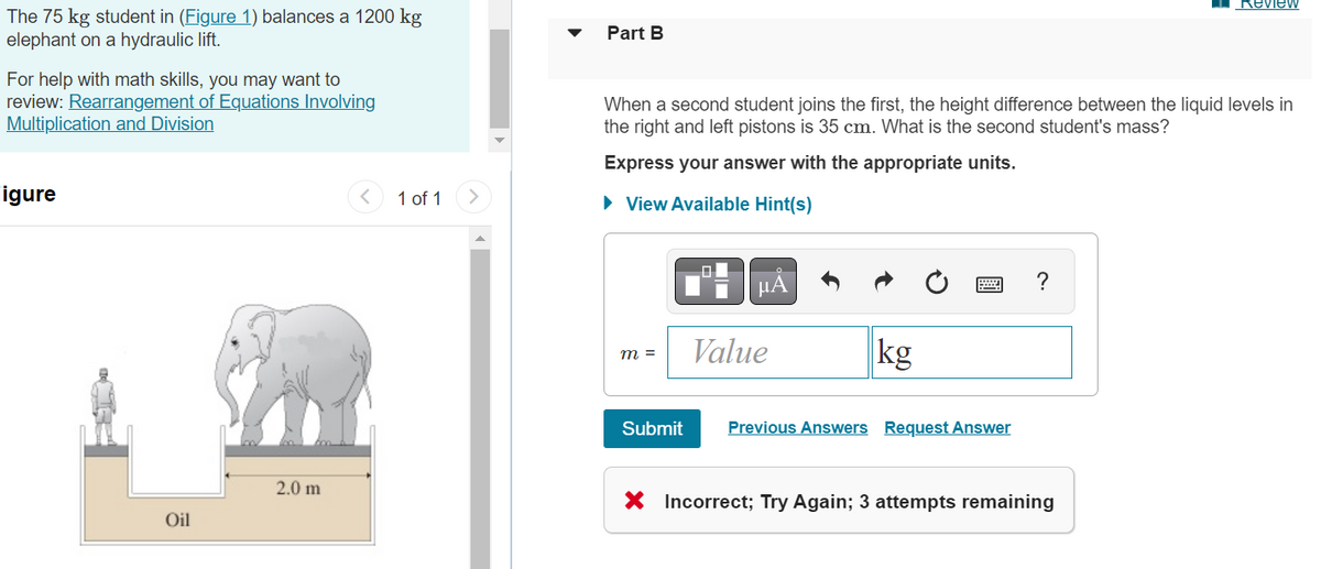 The 75 kg student in (Figure 1) balances a 1200 kg
elephant on a hydraulic lift.
For help with math skills, you may want to
review: Rearrangement of Equations Involving
Multiplication and Division
igure
Oil
2.0 m
1 of 1
Part B
When a second student joins the first, the height difference between the liquid levels in
the right and left pistons is 35 cm. What is the second student's mass?
Express your answer with the appropriate units.
► View Available Hint(s)
m =
Submit
μĂ
Value
kg
Previous Answers Request Answer
?
Review
X Incorrect; Try Again; 3 attempts remaining