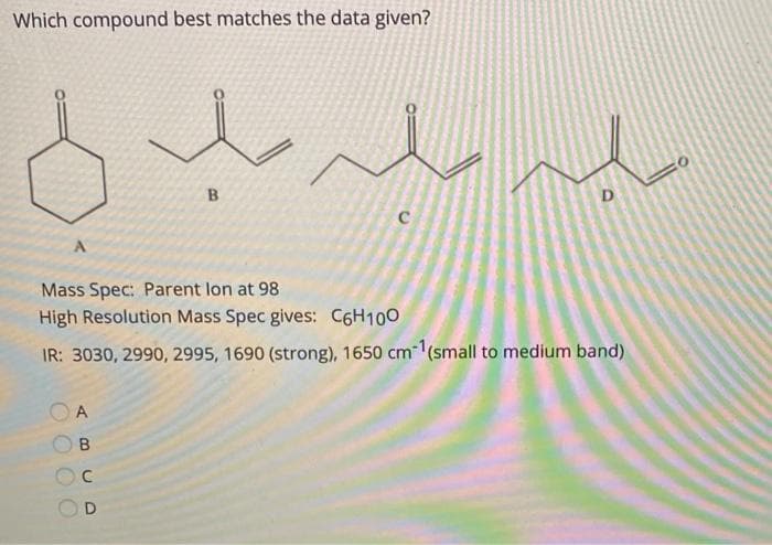 Which compound best matches the data given?
D
Mass Spec: Parent lon at 98
High Resolution Mass Spec gives: C6H100
IR: 3030, 2990, 2995, 1690 (strong), 1650 cm(small to medium band)
A
