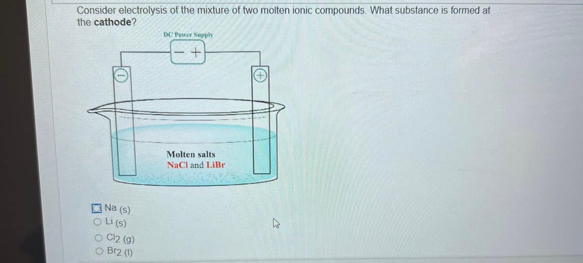 Consider electrolysis of the mixture of two molten ionic compounds. What substance is formed at
the cathode?
Na (s)
O Li (s)
O Cl2 (g)
O Br2 (1)
DC Power Supply
Molten salts
NaCl and LiBr
M