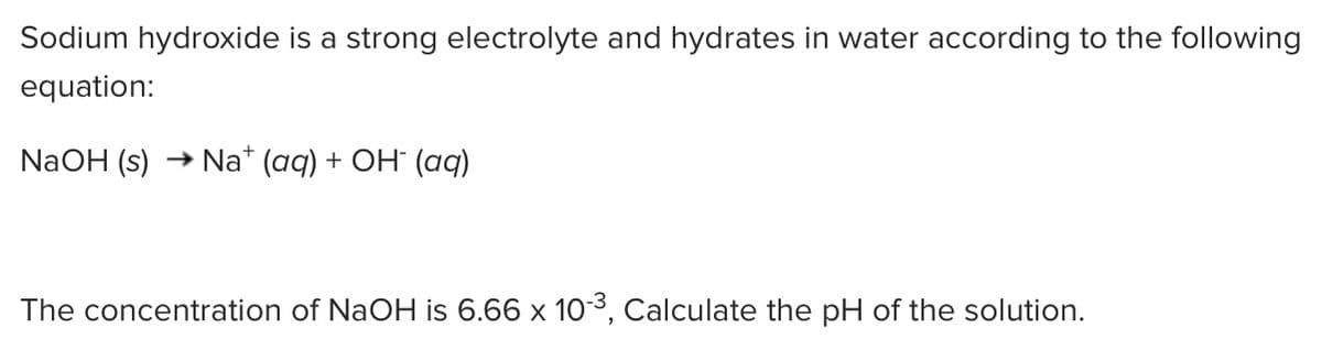 Sodium hydroxide is a strong electrolyte and hydrates in water according to the following
equation:
NaOH (s)
→ Na* (aq) + OH (aq)
The concentration of NaOH is 6.66 x 103, Calculate the pH of the solution.
