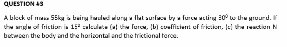 QUESTION #3
A block of mass 55kg is being hauled along a flat surface by a force acting 30° to the ground. If
the angle of friction is 150 calculate (a) the force, (b) coefficient of friction, (c) the reaction N
between the body and the horizontal and the frictional force.
