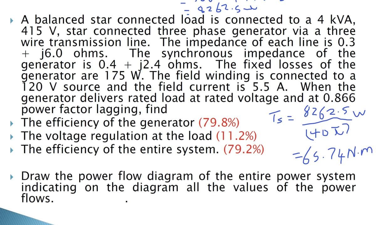 8262.5
▸ A balanced star connected load is connected to a 4 kVA,
415 V, star connected three phase generator via a three
wire transmission line. The impedance of each line is 0.3
+ j6.0 ohms. The synchronous impedance of the
generator is 0.4 + j2.4 ohms. The fixed losses of the
generator are 175 W. The field winding is connected to a
120 V source and the field current is 5.5 A. When the
generator delivers rated load at rated voltage and at 0.866
power factor lagging, find
▸ The efficiency of the generator (79.8%)
The voltage regulation at the load (11.2%)
▸ The efficiency of the entire system. (79.2%)
Ts = 8262.5w
(401)
=65.74 N.m
▸ Draw the power flow diagram of the entire power system
indicating on the diagram all the values of the power
flows.
