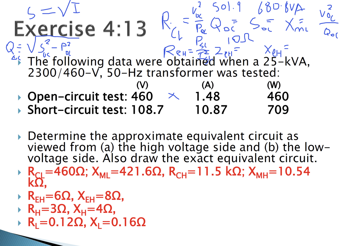 S=VI
Exercise 4:13
2
Q = √ S² - P²₂²
ReH=2²₂ 2₂H =
Хен =
OL
al
The following data were obtained when a 25-kVA,
2300/460-V,
50-Hz transformer was tested:
(V)
test: 460
R
▸ Open-circuit
▸ Short-circuit test: 108.7
▸ REH=602, XEH=802,
» Ru=332, Xu=4,
▸ RL=0.120, X₁=0.1602
x
2 501.9 680.8VA
, Qoč Soi Xm² Qol
Рас
P₂₁
डा
IOR
(A)
1.48
10.87
(W)
460
709
2
VOL
▸ Determine the approximate equivalent circuit as
viewed from (a) the high voltage side and (b) the low-
voltage side. Also draw the exact equivalent circuit.
▸ RCL=46002; XML=421.602, RCH=11.5 KQ; XMH=10.54
kQ2,