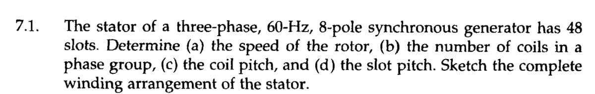 7.1.
The stator of a three-phase, 60-Hz, 8-pole synchronous generator has 48
slots. Determine (a) the speed of the rotor, (b) the number of coils in a
phase group, (c) the coil pitch, and (d) the slot pitch. Sketch the complete
winding arrangement of the stator.