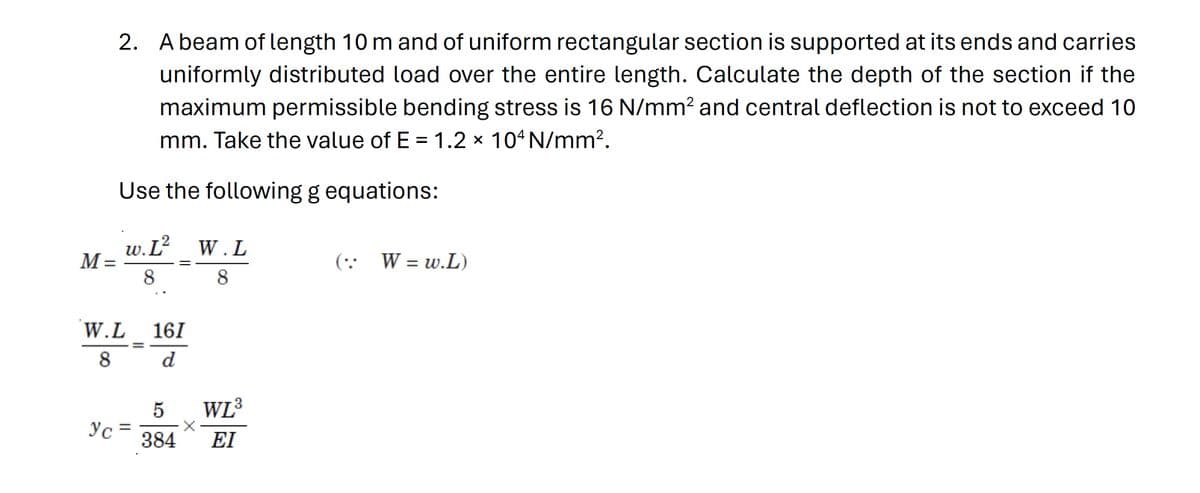 M =
2. A beam of length 10 m and of uniform rectangular section is supported at its ends and carries
uniformly distributed load over the entire length. Calculate the depth of the section if the
maximum permissible bending stress is 16 N/mm² and central deflection is not to exceed 10
mm. Take the value of E = 1.2 × 104 N/mm².
Use the following g equations:
w.L²
8
ус
W.L 161
8
d
=
2 W.L
8
==
WL³
5
384 ΕΙ
(: W = w.L)