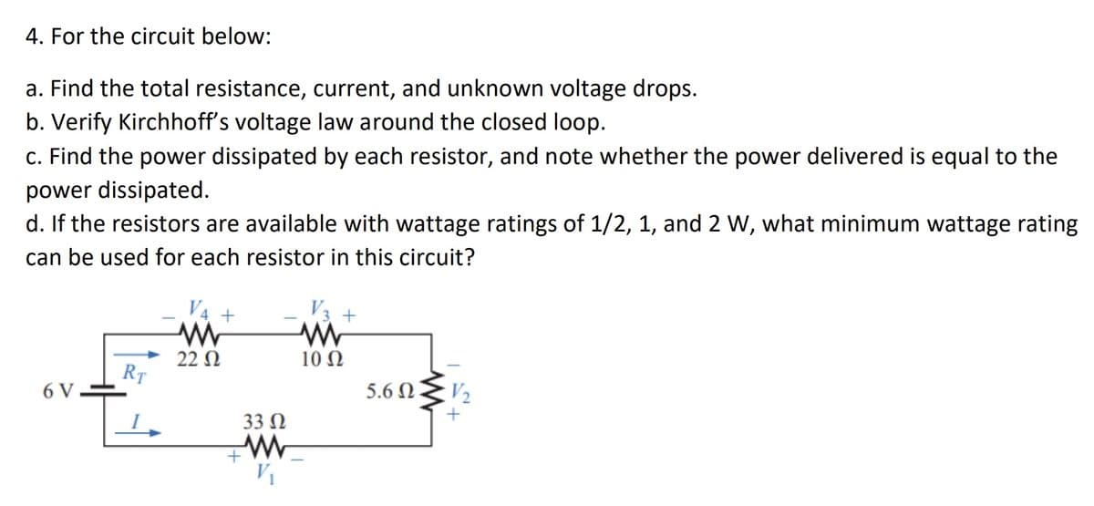 4. For the circuit below:
a. Find the total resistance, current, and unknown voltage drops.
b. Verify Kirchhoff's voltage law around the closed loop.
c. Find the power dissipated by each resistor, and note whether the power delivered is equal to the
power dissipated.
d. If the resistors are available with wattage ratings of 1/2, 1, and 2 W, what minimum wattage rating
can be used for each resistor in this circuit?
6 V
RT
I
V4 +
ww
22 Ω
33 Ω
ww
V₁
+
V3 +
www
10 Ω
5.6 Ω .
V₂