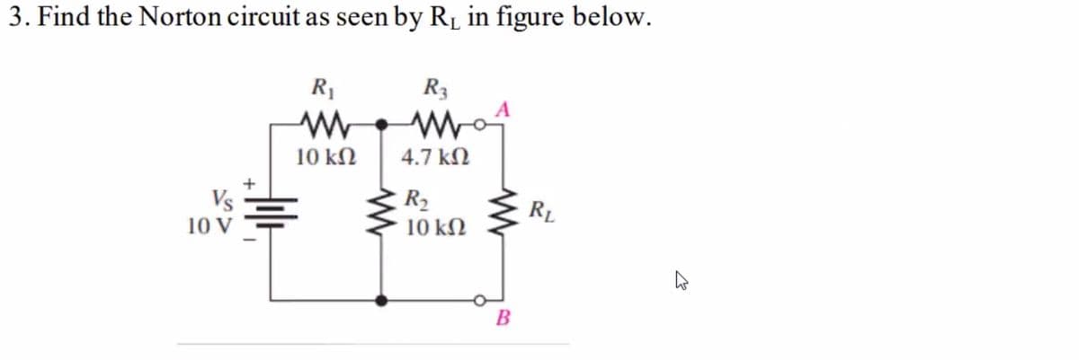 3. Find the Norton circuit as seen by R₁ in figure below.
Vs
10 V
R₁
www
10 ΚΩ
Ī
R3
www
4.7 ΚΩ
R₂
10 ΚΩ
k
B
RL
27