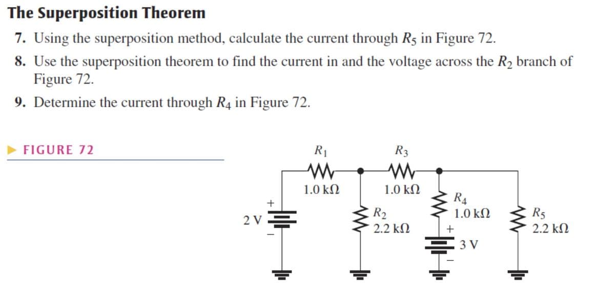 The Superposition Theorem
7. Using the superposition method, calculate the current through R5 in Figure 72.
8. Use the superposition theorem to find the current in and the voltage across the R₂ branch of
Figure 72.
9. Determine the current through R4 in Figure 72.
► FIGURE 72
+
2V=
I
R₁
www
1.0 ΚΩ
R3
www
1.0 ΚΩ
R₂
2.2 ΚΩ
R₁
1.0 ΚΩ
+
=3V
R5
22 ΚΩ