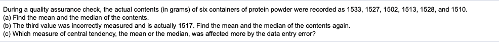 During a quality assurance check, the actual contents (in grams) of six containers of protein powder were recorded as 1533, 1527, 1502, 1513, 1528, and 1510.
(a) Find the mean and the median of the contents.
(b) The third value was incorrectly measured and is actually 1517. Find the mean and the median of the contents again.
(c) Which measure of central tendency, the mean or the median, was affected more by the data entry error?