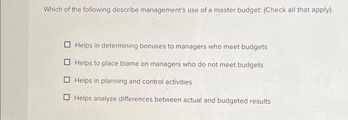 Which of the following describe management's use of a master budget: (Check all that apply).
Helps in determining bonuses to managers who meet budgets
Helps to place blame on managers who do not meet budgets
Helps in planning and control activities
Helps analyze differences between actual and budgeted results