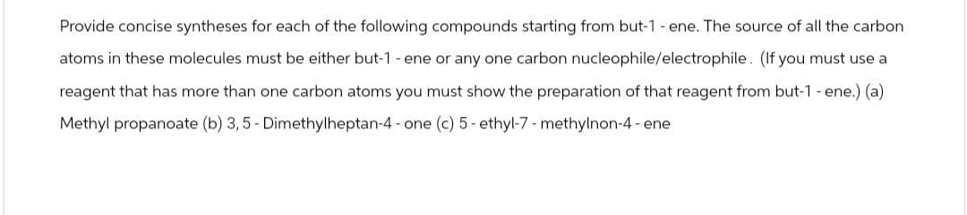 Provide concise syntheses for each of the following compounds starting from but-1 - ene. The source of all the carbon
atoms in these molecules must be either but-1 - ene or any one carbon nucleophile/electrophile. (If you must use a
reagent that has more than one carbon atoms you must show the preparation of that reagent from but-1 - ene.) (a)
Methyl propanoate (b) 3, 5- Dimethylheptan-4-one (c) 5-ethyl-7-methylnon-4-ene